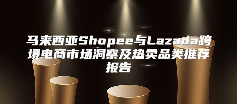 马来西亚Shopee与Lazada跨境电商市场洞察及热卖品类推荐报告