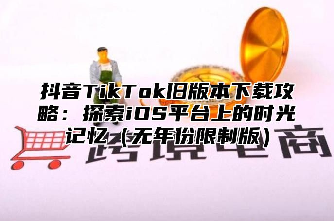 抖音TikTok旧版本下载攻略：探索iOS平台上的时光记忆无年份限制版