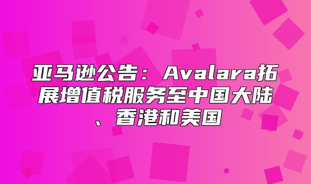 亚马逊公告：Avalara拓展增值税服务至中国大陆、香港和美国