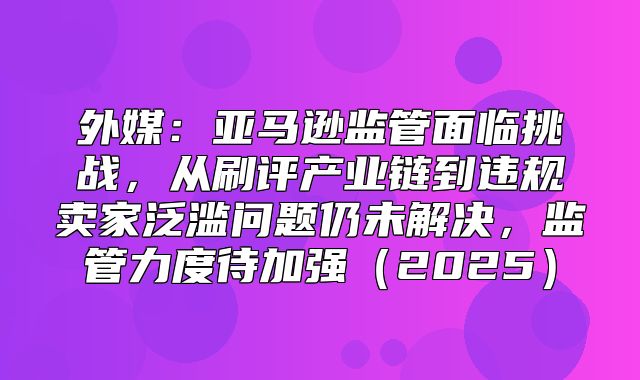 外媒：亚马逊监管面临挑战，从刷评产业链到违规卖家泛滥问题仍未解决，监管力度待加强2025