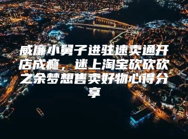 威廉小舅子进驻速卖通开店成瘾，迷上淘宝砍砍砍之余梦想售卖好物心得分享