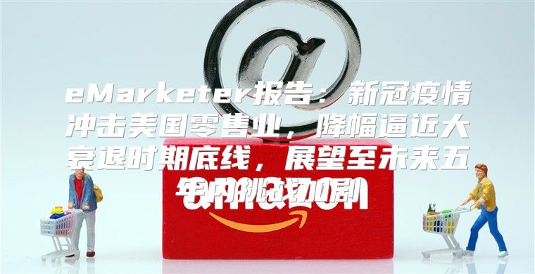 eMarketer报告：新冠疫情冲击美国零售业，降幅逼近大衰退时期底线，展望至未来五年内挑战加剧