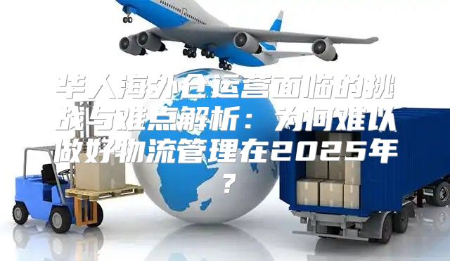 华人海外仓运营面临的挑战与难点解析：为何难以做好物流管理在2025年？