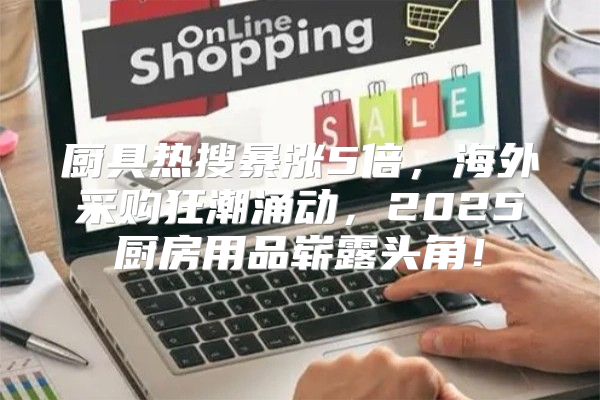 厨具热搜暴涨5倍，海外采购狂潮涌动，2025厨房用品崭露头角！
