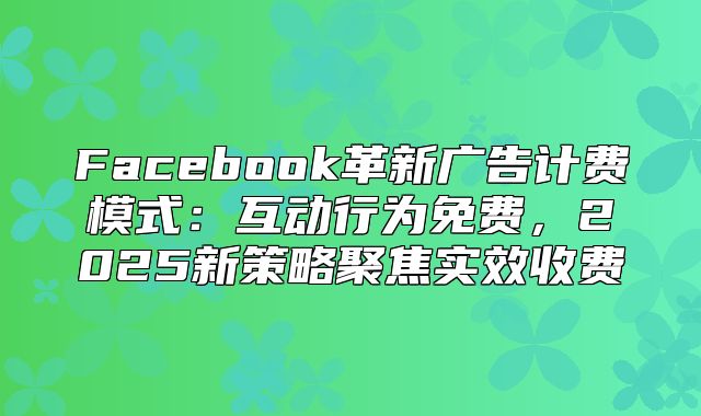Facebook革新广告计费模式：互动行为免费，2025新策略聚焦实效收费
