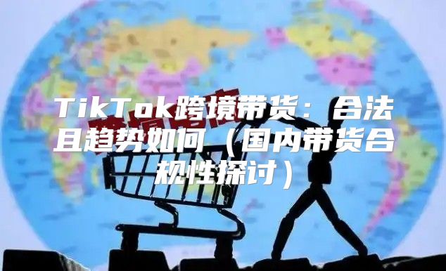 TikTok跨境带货：合法且趋势如何国内带货合规性探讨
