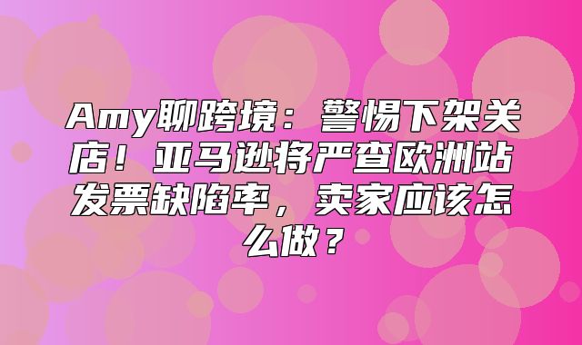 Amy聊跨境：警惕下架关店！亚马逊将严查欧洲站发票缺陷率，卖家应该怎么做？
