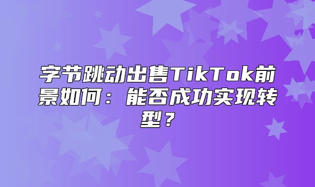 字节跳动出售TikTok前景如何：能否成功实现转型？