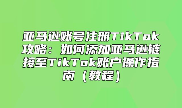亚马逊账号注册TikTok攻略：如何添加亚马逊链接至TikTok账户操作指南教程