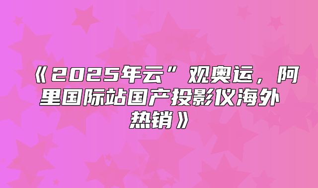 2025年云”观奥运，阿里国际站国产投影仪海外热销