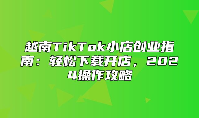 越南TikTok小店创业指南：轻松下载开店，2025操作攻略