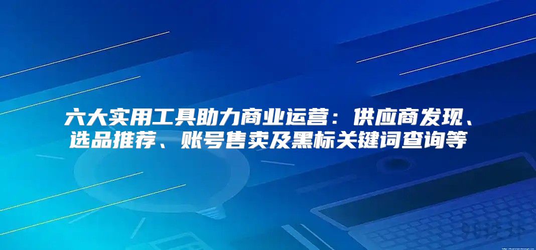 六大实用工具助力商业运营：供应商发现、选品推荐、账号售卖及黑标关键词查询等