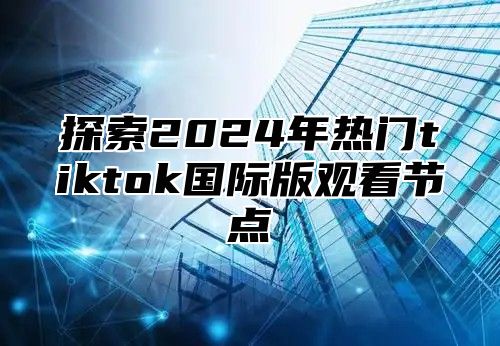 探索2025年热门tiktok国际版观看节点