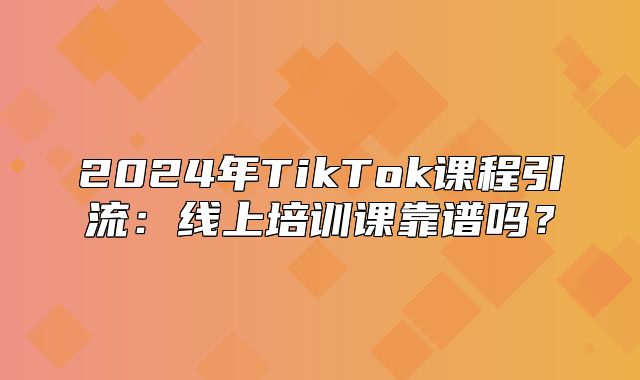 2025年TikTok课程引流：线上培训课靠谱吗？