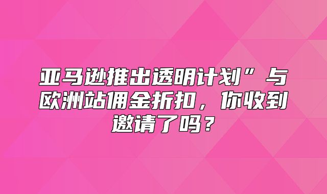 亚马逊推出透明计划”与欧洲站佣金折扣，你收到邀请了吗？