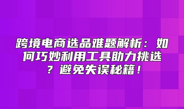 跨境电商选品难题解析：如何巧妙利用工具助力挑选？避免失误秘籍！