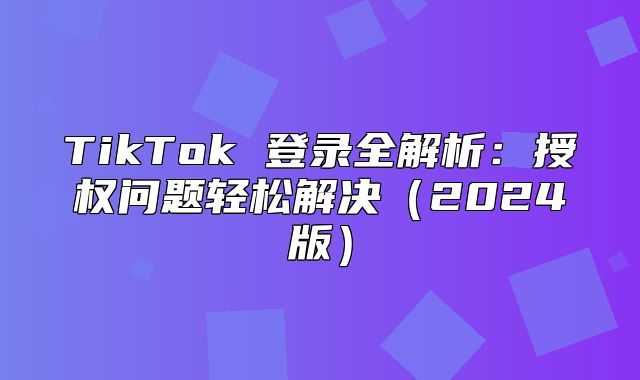 TikTok 登录全解析：授权问题轻松解决2025版