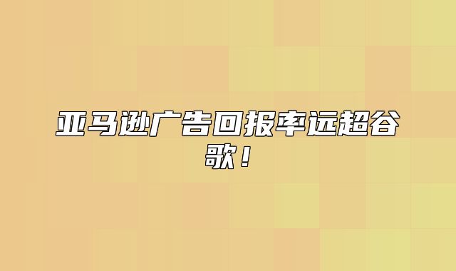 亚马逊广告回报率远超谷歌！