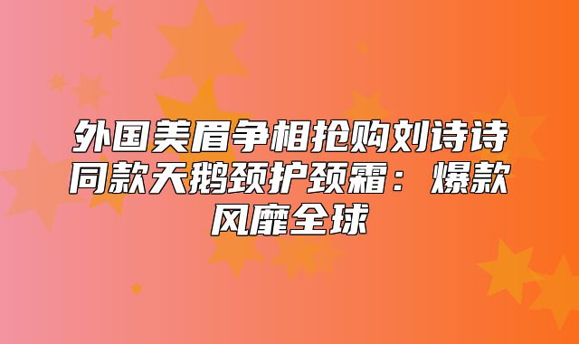 外国美眉争相抢购刘诗诗同款天鹅颈护颈霜：爆款风靡全球