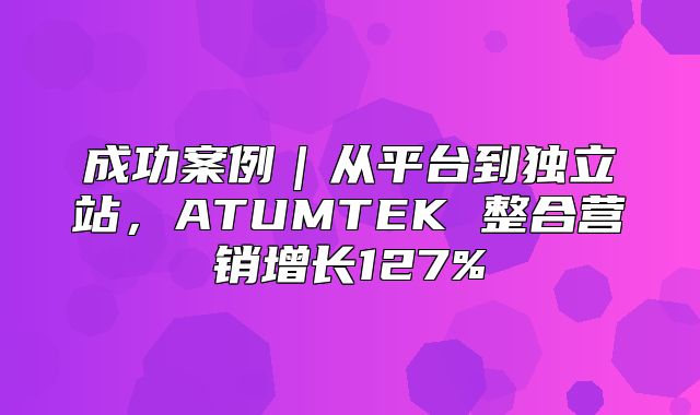 成功案例｜从平台到独立站，ATUMTEK 整合营销增长127%