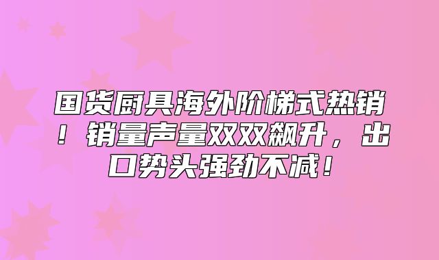 国货厨具海外阶梯式热销！销量声量双双飙升，出口势头强劲不减！