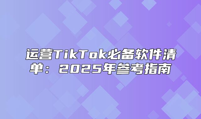 运营TikTok必备软件清单：2025年参考指南