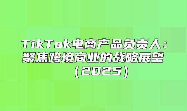 TikTok电商产品负责人：聚焦跨境商业的战略展望2025