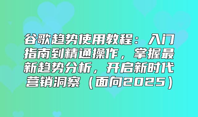 谷歌趋势使用教程：入门指南到精通操作，掌握最新趋势分析，开启新时代营销洞察面向2025