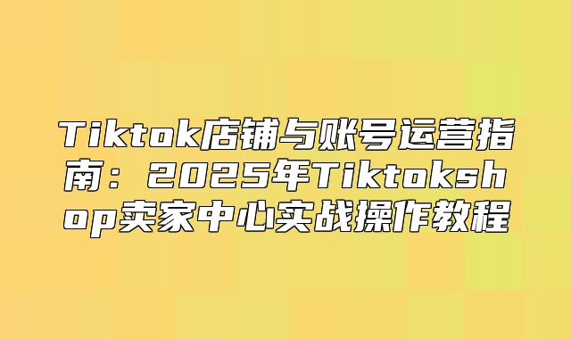 Tiktok店铺与账号运营指南：2025年Tiktokshop卖家中心实战操作教程