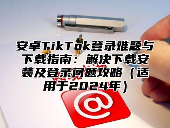 安卓TikTok登录难题与下载指南：解决下载安装及登录问题攻略适用于2025年