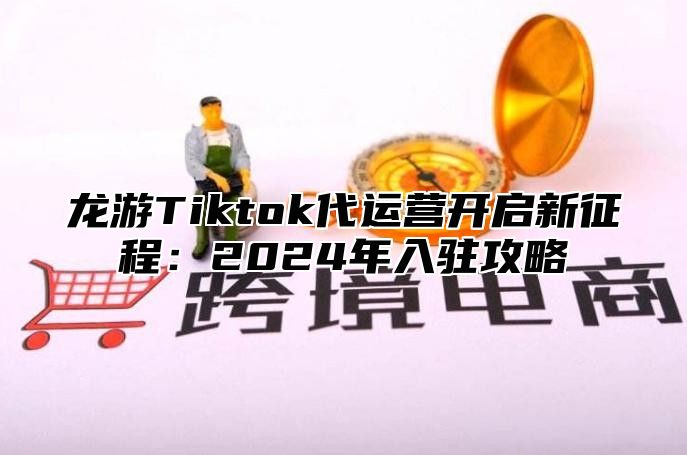 龙游Tiktok代运营开启新征程：2025年入驻攻略