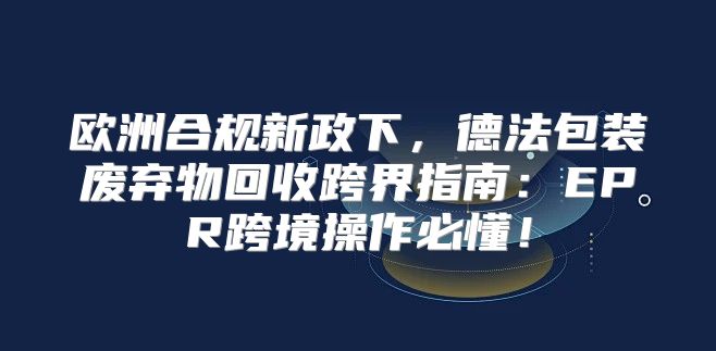 欧洲合规新政下，德法包装废弃物回收跨界指南：EPR跨境操作必懂！