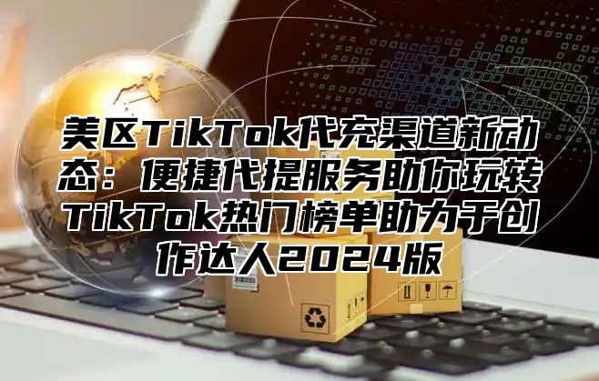 美区TikTok代充渠道新动态：便捷代提服务助你玩转TikTok热门榜单助力于创作达人2025版