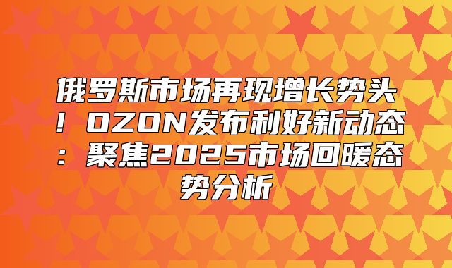 俄罗斯市场再现增长势头！OZON发布利好新动态：聚焦2025市场回暖态势分析