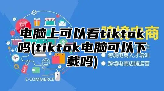 电脑上可以看tiktok吗(tiktok电脑可以下载吗)