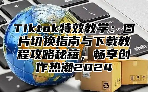 Tiktok特效教学：图片切换指南与下载教程攻略秘籍，畅享创作热潮2025