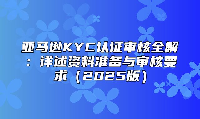 亚马逊KYC认证审核全解：详述资料准备与审核要求2025版