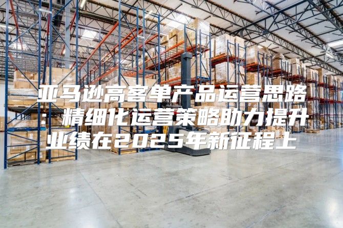亚马逊高客单产品运营思路：精细化运营策略助力提升业绩在2025年新征程上
