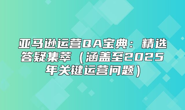 亚马逊运营QA宝典：精选答疑集萃涵盖至2025年关键运营问题