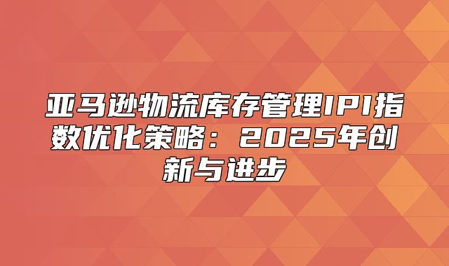 亚马逊物流库存管理IPI指数优化策略：2025年创新与进步