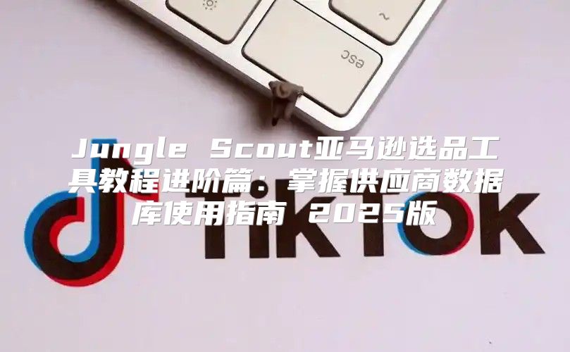 Jungle Scout亚马逊选品工具教程进阶篇：掌握供应商数据库使用指南 2025版