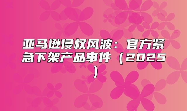 亚马逊侵权风波：官方紧急下架产品事件2025