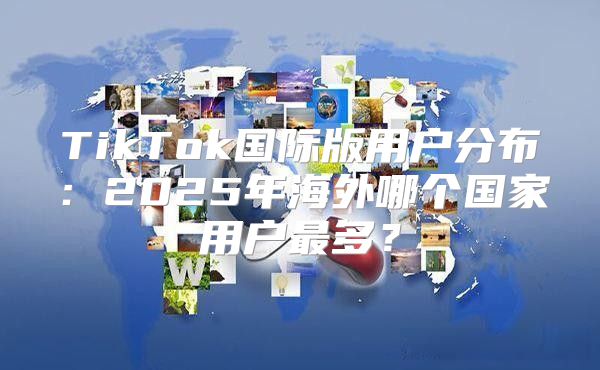 TikTok国际版用户分布：2025年海外哪个国家用户最多？