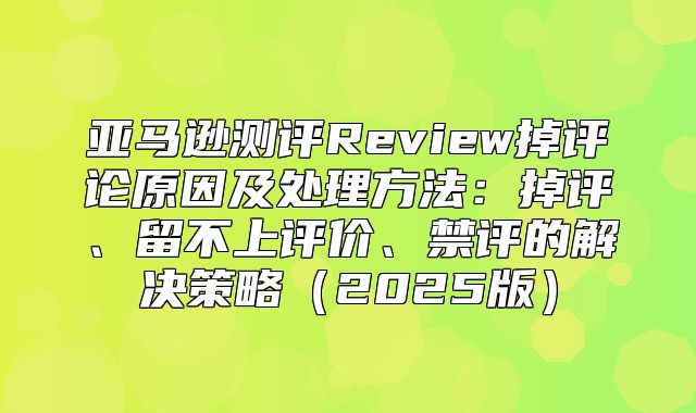 亚马逊测评Review掉评论原因及处理方法：掉评、留不上评价、禁评的解决策略2025版