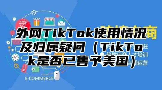 外网TikTok使用情况及归属疑问TikTok是否已售予美国