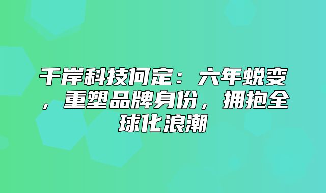 千岸科技何定：六年蜕变，重塑品牌身份，拥抱全球化浪潮