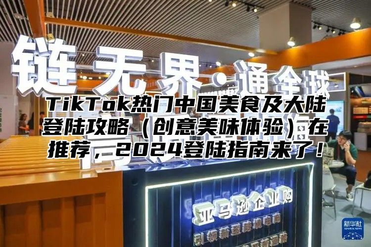 TikTok热门中国美食及大陆登陆攻略创意美味体验在推荐，2025登陆指南来了！
