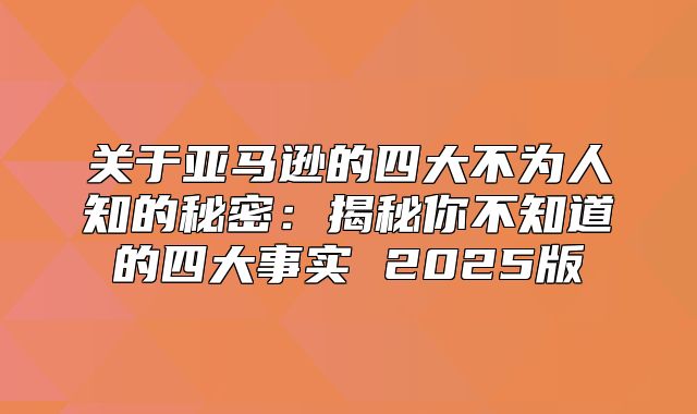 关于亚马逊的四大不为人知的秘密：揭秘你不知道的四大事实 2025版