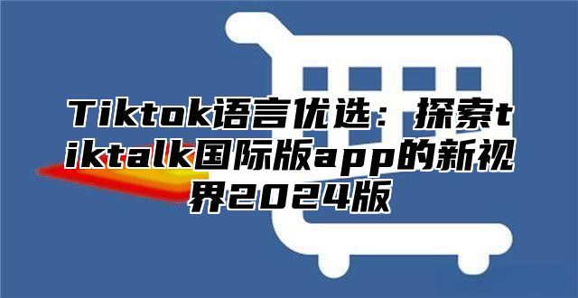 Tiktok语言优选：探索tiktalk国际版app的新视界2025版