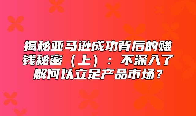 揭秘亚马逊成功背后的赚钱秘密上：不深入了解何以立足产品市场？